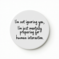 I'm not ignoring you, I'm just mentally preparing for human interaction